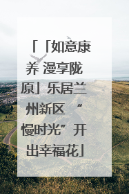 「如意康养 漫享陇原」乐居兰州新区 “慢时光”开出幸福花