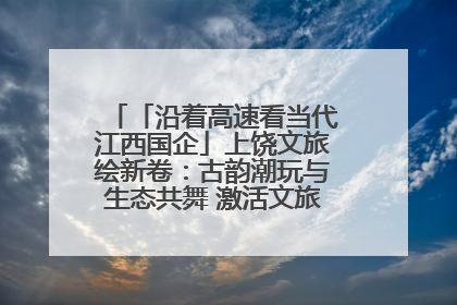「沿着高速看当代江西国企」上饶文旅绘新卷：古韵潮玩与生态共舞 激活文旅产业新动能