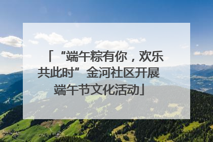 “端午粽有你，欢乐共此时”金河社区开展端午节文化活动