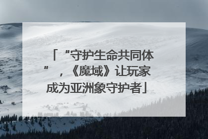 “守护生命共同体”，《魔域》让玩家成为亚洲象守护者