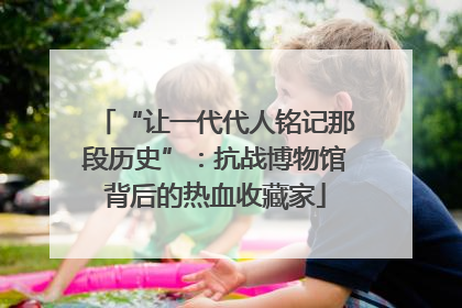 “让一代代人铭记那段历史”：抗战博物馆背后的热血收藏家
