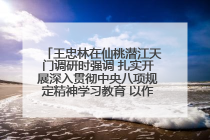 王忠林在仙桃潜江天门调研时强调 扎实开展深入贯彻中央八项规定精神学习教育 以作风建设新成效加快推动高质量发展