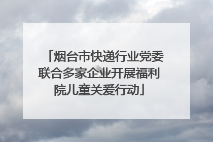 烟台市快递行业党委联合多家企业开展福利院儿童关爱行动