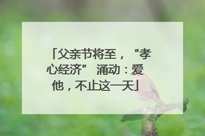 父亲节将至，“孝心经济” 涌动：爱他，不止这一天
