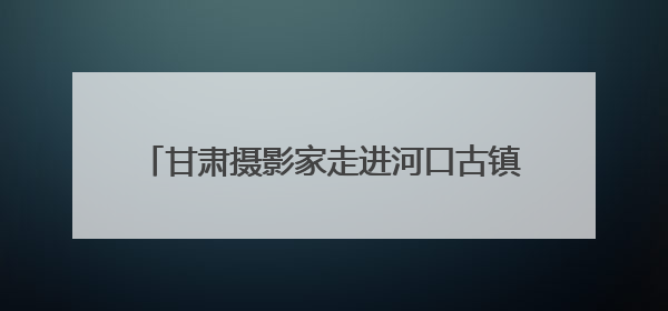 甘肃摄影家走进河口古镇开展“甘肃美丽乡村影像创作计划”系列活动调研