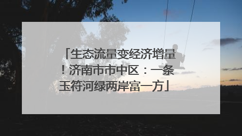 生态流量变经济增量！济南市市中区：一条玉符河绿两岸富一方