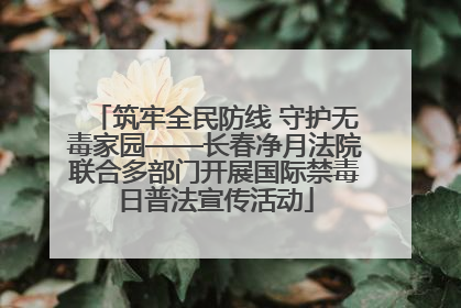 筑牢全民防线 守护无毒家园——长春净月法院联合多部门开展国际禁毒日普法宣传活动