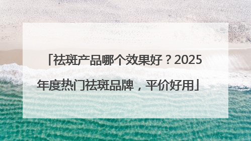 祛斑产品哪个效果好？2025年度热门祛斑品牌，平价好用