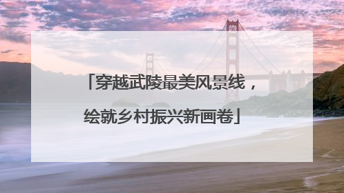 穿越武陵最美风景线，绘就乡村振兴新画卷