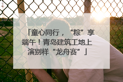 童心同行，“粽”享端午！青岛建筑工地上演别样“龙舟赛”