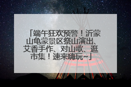 端午狂欢预警！沂蒙山龟蒙景区祭山演出、艾香手作、对山歌、逛市集！速来嗨玩~