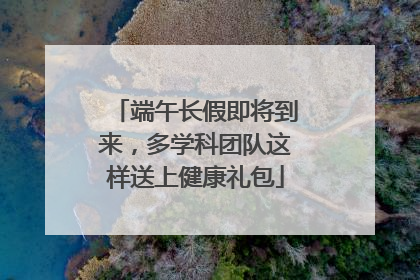 端午长假即将到来，多学科团队这样送上健康礼包
