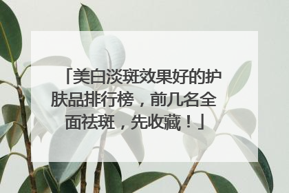 美白淡斑效果好的护肤品排行榜，前几名全面祛斑，先收藏！
