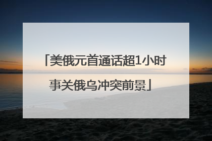美俄元首通话超1小时 事关俄乌冲突前景