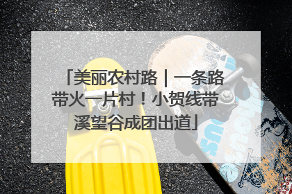美丽农村路｜一条路带火一片村！小贺线带溪望谷成团出道