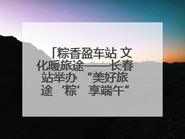 粽香盈车站 文化暖旅途——长春站举办 “美好旅途‘粽’享端午”主题活动