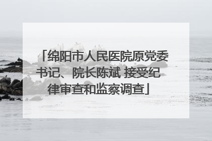 绵阳市人民医院原党委书记、院长陈斌 接受纪律审查和监察调查