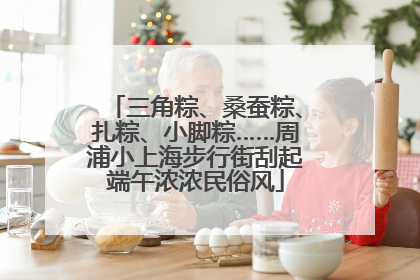 三角粽、桑蚕粽、扎粽、小脚粽……周浦小上海步行街刮起端午浓浓民俗风