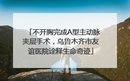 不开胸完成A型主动脉夹层手术，乌鲁木齐市友谊医院诠释生命奇迹