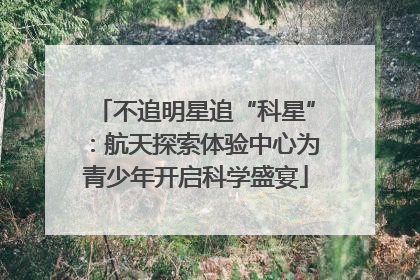 不追明星追“科星”：航天探索体验中心为青少年开启科学盛宴