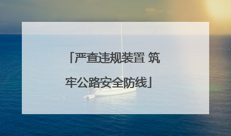 严查违规装置 筑牢公路安全防线