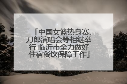 中国女篮热身赛、刀郎演唱会等相继举行 临沂市全力做好住宿餐饮保障工作