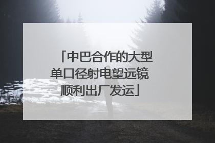 中巴合作的大型单口径射电望远镜顺利出厂发运