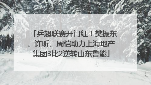 乒超联赛开门红！樊振东、许昕、周恺助力上海地产集团3比2逆转山东鲁能