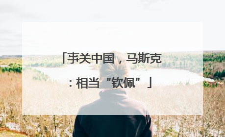 事关中国，马斯克：相当“钦佩”