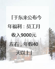 于东来公布今年福利：员工月收入9000元左右，年假40天以上