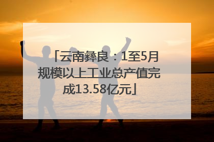 云南彝良：1至5月规模以上工业总产值完成13.58亿元