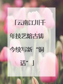 云南江川千年技艺熔古铸今续写新“铜话”