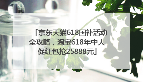 京东天猫618国补活动全攻略，淘宝618年中大促红包抢25888元