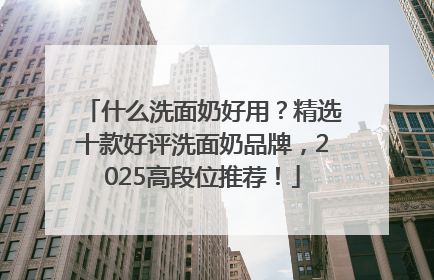 什么洗面奶好用？精选十款好评洗面奶品牌，2025高段位推荐！