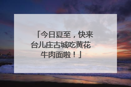 今日夏至，快来台儿庄古城吃黄花牛肉面啦！