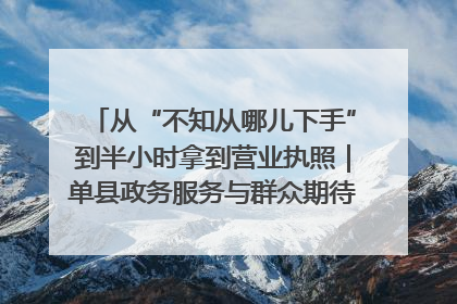 从“不知从哪儿下手”到半小时拿到营业执照｜单县政务服务与群众期待的“双向奔赴”