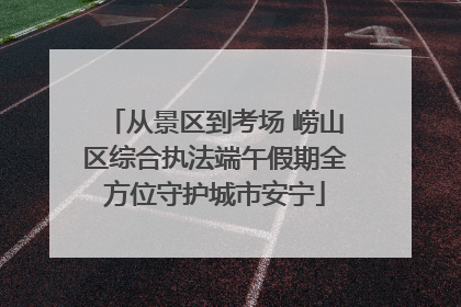 从景区到考场 崂山区综合执法端午假期全方位守护城市安宁