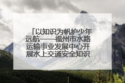 以知识为帆护少年远航——福州市水路运输事业发展中心开展水上交通安全知识进校园活动