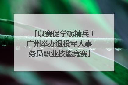 以赛促学砺精兵！广州举办退役军人事务员职业技能竞赛