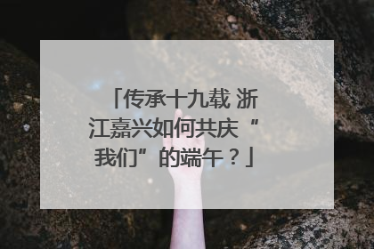 传承十九载 浙江嘉兴如何共庆“我们”的端午？
