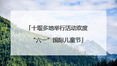 十堰多地举行活动欢度“六一”国际儿童节