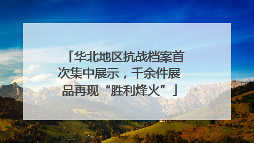 华北地区抗战档案首次集中展示，千余件展品再现“胜利烽火”