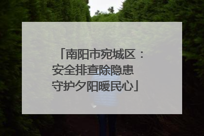 南阳市宛城区：安全排查除隐患 守护夕阳暖民心