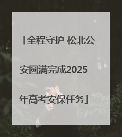 全程守护 松北公安圆满完成2025年高考安保任务