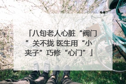 八旬老人心脏“阀门”关不拢 医生用“小夹子”巧修“心门”