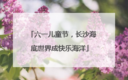 六一儿童节，长沙海底世界成快乐海洋