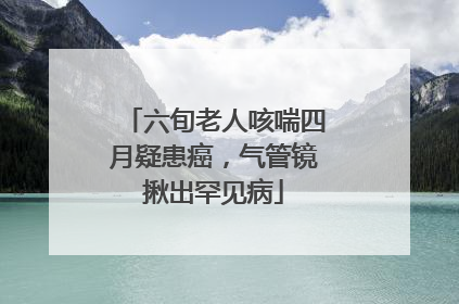 六旬老人咳喘四月疑患癌，气管镜揪出罕见病
