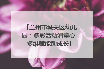 兰州市城关区幼儿园：多彩活动润童心 多维赋能助成长