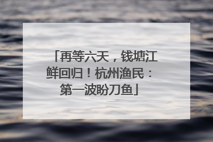 再等六天，钱塘江鲜回归！杭州渔民：第一波盼刀鱼