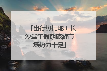 出行热门地！长沙端午假期旅游市场热力十足